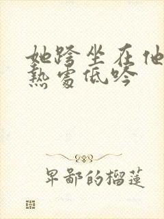 她跨坐在他的炽热处低吟