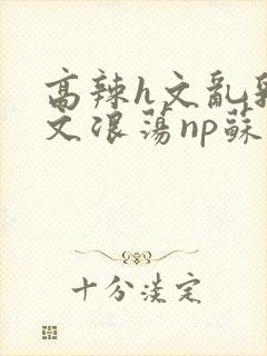 高辣h文乱乳h文浪荡np苏夏