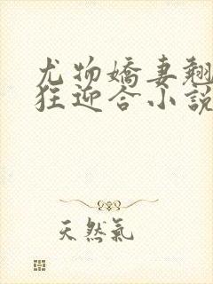 尤物娇妻翘臀疯狂迎合小说