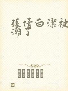 张倩白洁被弄高潮了