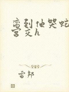 脔到他哭蛇双根宫交h