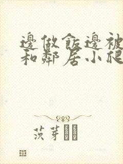 边做饭边被躁我和邻居小爬爬