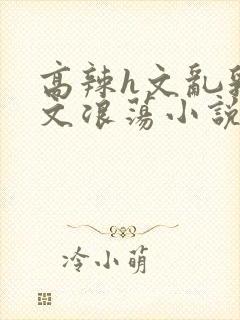 高辣h文乱乳h文浪荡小说苏柔