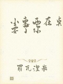 小东西在桌子上要了你