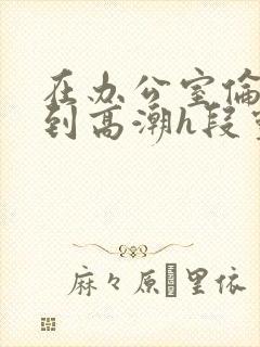 在办公室伦流澡到高潮h段灵兮