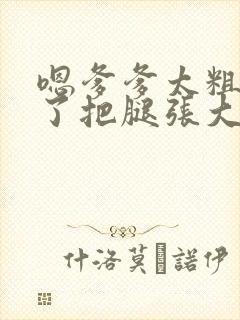 嗯爹爹太粗太长了把腿张大点