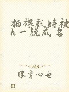拍裸戏时被c了h一脱成名