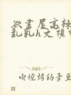 欲书屋高辣h文乱乳h文视频封面