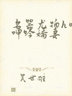 名器尤物h喷汁呻吟娇妻