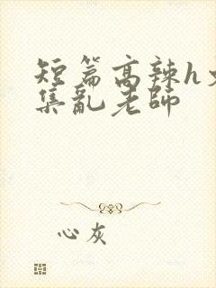 短篇高辣h文合集乱老师