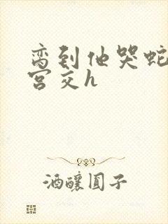 脔到他哭蛇双根宫交h