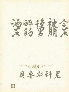 酒醉后被合租室友的男朋友睡了