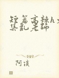 短篇高辣h文合集乱老师