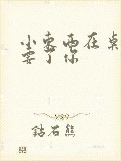 小东西在桌子上要了你