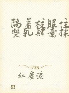 隔着校服住她的双乳肆意揉