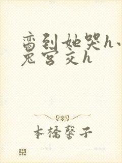 脔到她哭h小白兔宫交h