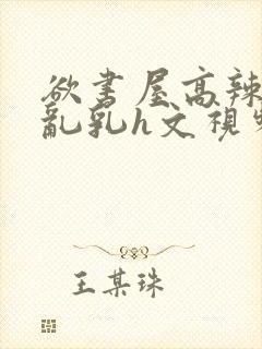 欲书屋高辣h文乱乳h文视频