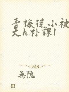 青梅从小被c到大h补课1