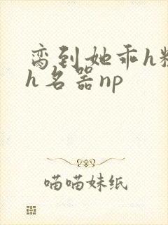 脔到她乖h粗话h名器np