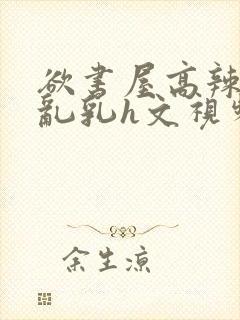欲书屋高辣h文乱乳h文视频