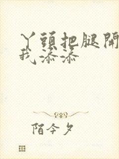 丫头把腿开大让我添添