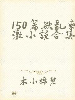 150篇欲乱刺激小说合集