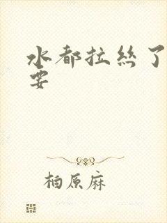 水都拉丝了还不要