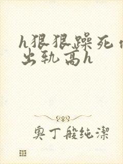 h狠狠躁死你h出轨高h