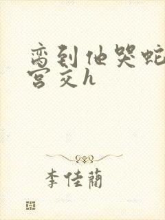 脔到他哭蛇双根宫交h