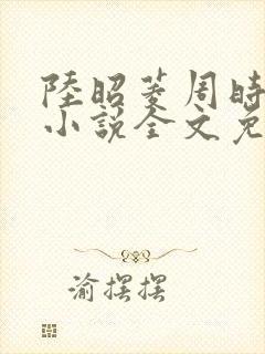 陆昭菱周时阅的小说全文免费阅读
