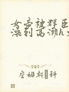 女帝被群臣伦流澡到高潮h文封面