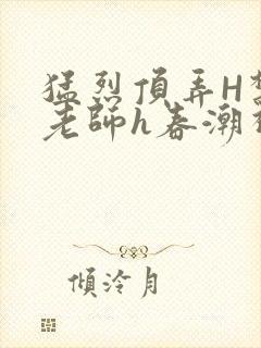 猛烈顶弄H禁欲老师h春潮视频