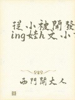 从小被开发成ying娃h文小说