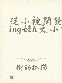 从小被开发成ying娃h文小说