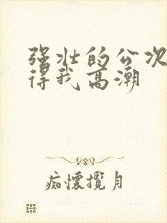 强壮的公次次弄得我高潮