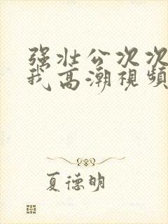 强壮公次次弄得我高潮视频