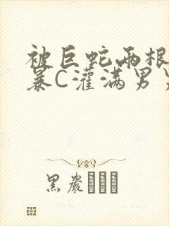 被巨蛇两根强制暴C灌满男男漫画