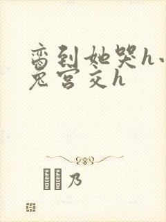 脔到她哭h小白兔宫交h