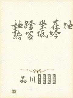 她跨坐在他的炽热处低吟
