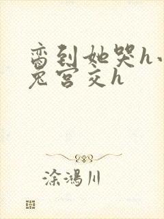 脔到她哭h小白兔宫交h