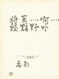 将军灬啊灬啊灬轻点野外