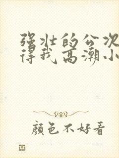 强壮的公次次弄得我高潮小说