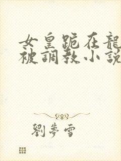 女皇跪在龙椅前被调教小说