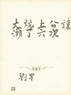 大炕上公让我高潮了六次