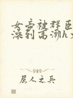 女帝被群臣伦流澡到高潮h文