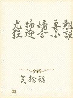 尤物娇妻翘臀疯狂迎合小说