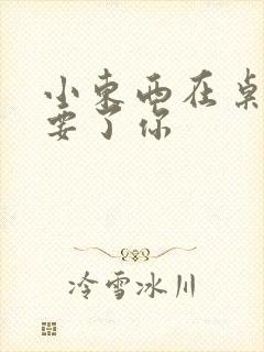 小东西在桌子上要了你