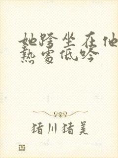 她跨坐在他的炽热处低吟
