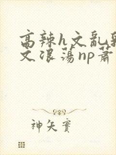 高辣h文乱乳h文浪荡np萧太后