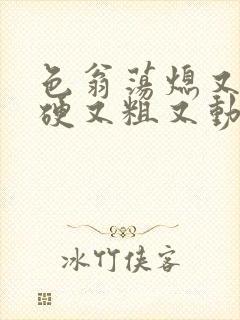 色翁荡熄又大又硬又粗又动态图